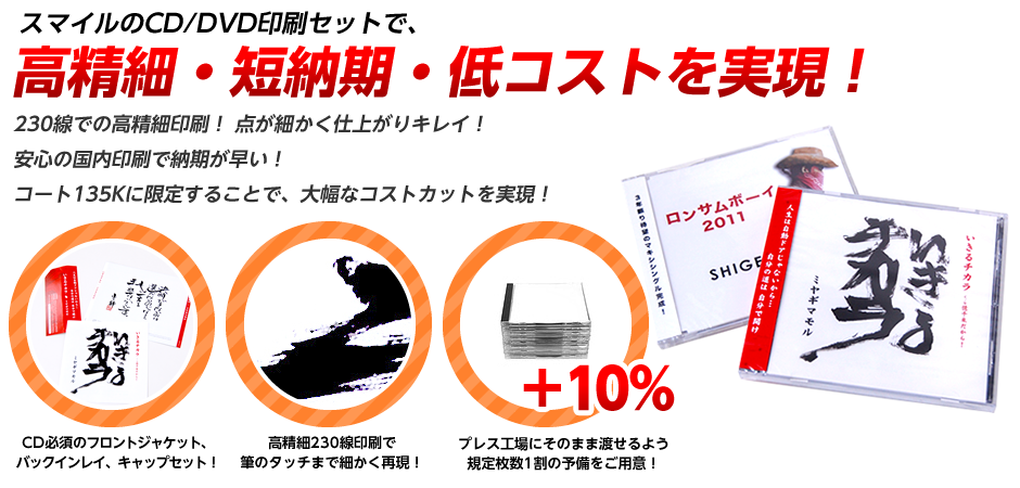 スマイルのCD/DVD印刷セットで、高精細・短納期・低コストを実現！230線での高精細印刷！点が細かく仕上がりキレイ！安心の国内印刷で納期が早い！コート135Kに限定することで、大幅なコストカットを実現！